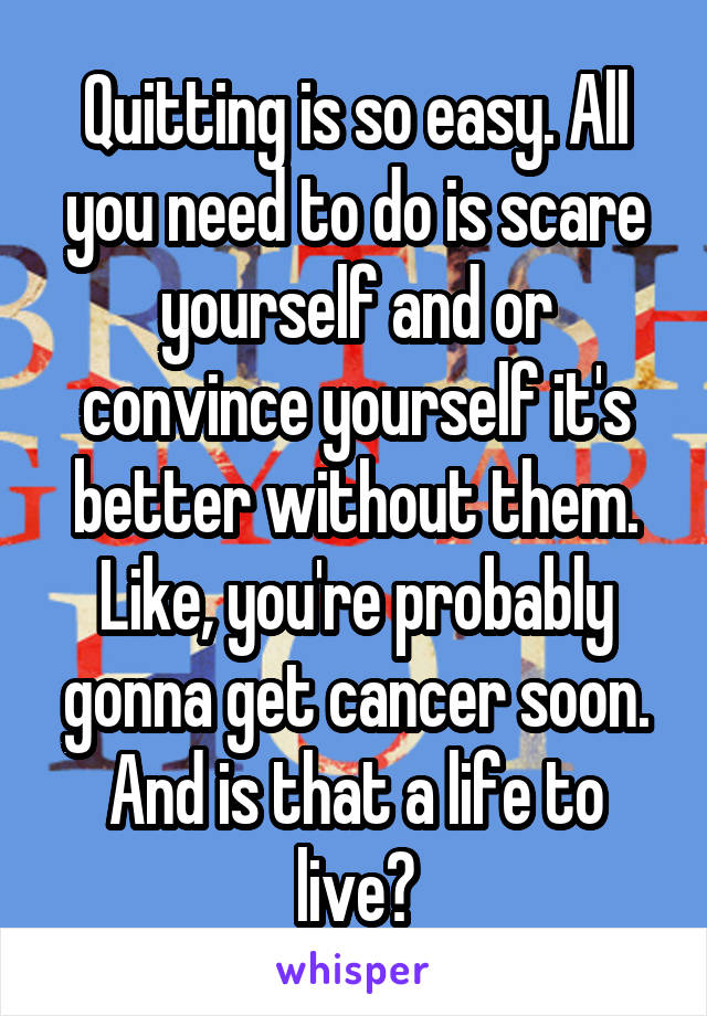 Quitting is so easy. All you need to do is scare yourself and or convince yourself it's better without them. Like, you're probably gonna get cancer soon. And is that a life to live?