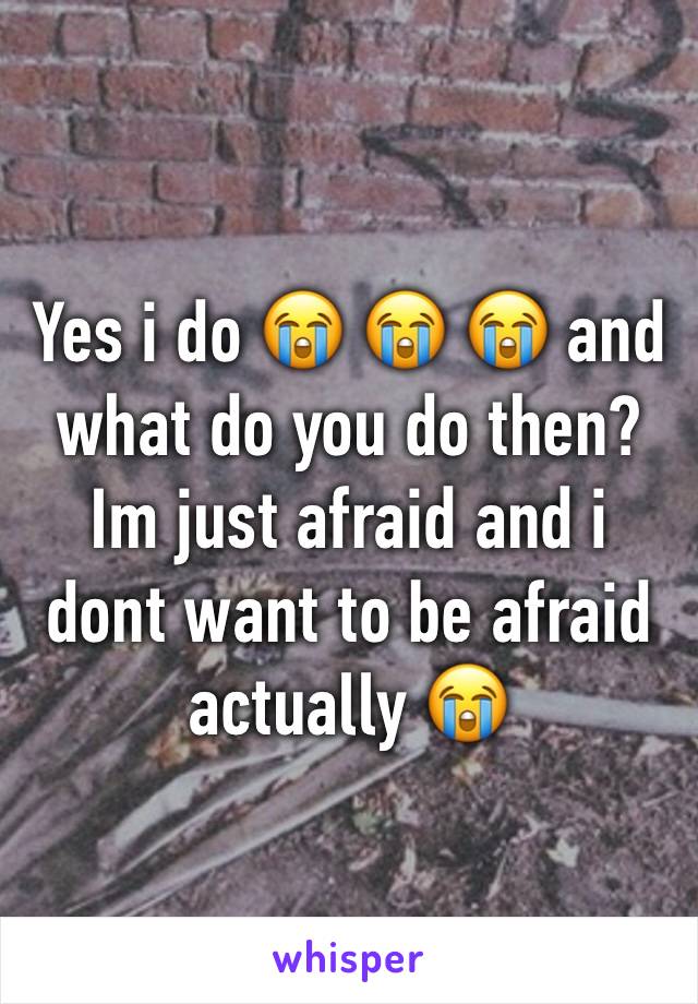 Yes i do 😭 😭 😭 and what do you do then? Im just afraid and i dont want to be afraid actually 😭 