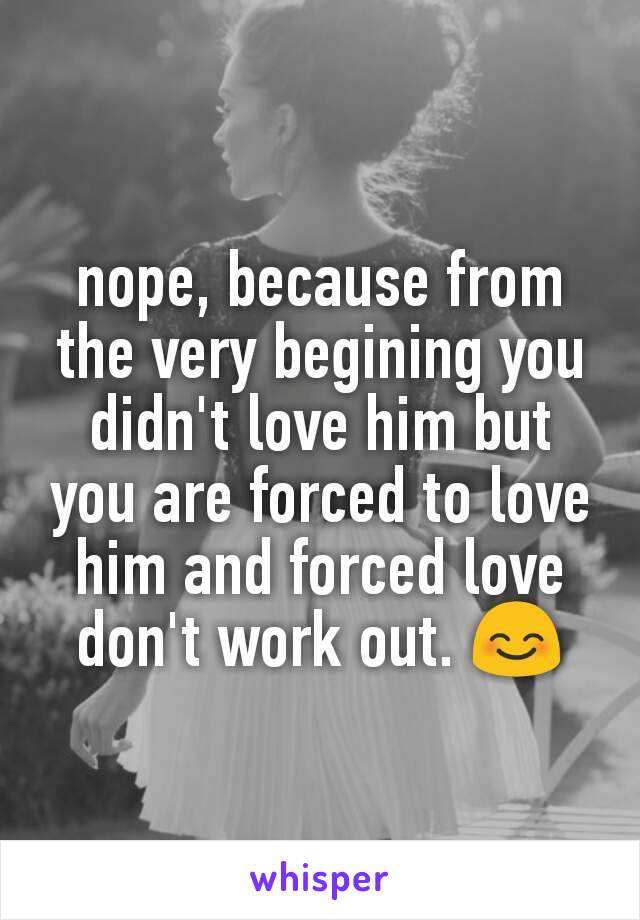 nope, because from the very begining you didn't love him but you are forced to love him and forced love don't work out. 😊