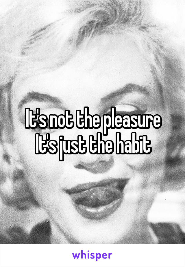 It's not the pleasure
It's just the habit