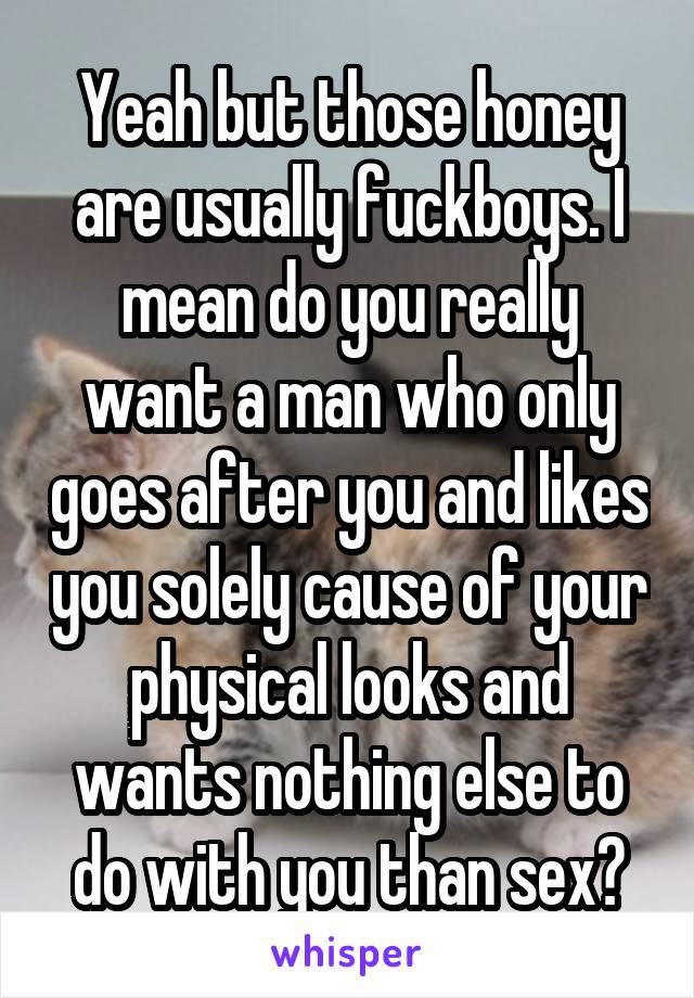 Yeah but those honey are usually fuckboys. I mean do you really want a man who only goes after you and likes you solely cause of your physical looks and wants nothing else to do with you than sex?