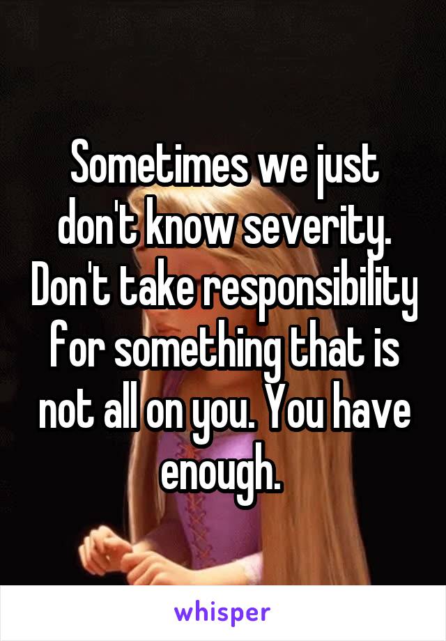 Sometimes we just don't know severity. Don't take responsibility for something that is not all on you. You have enough. 