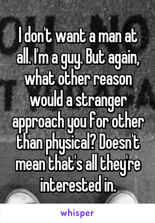 I don't want a man at all. I'm a guy. But again, what other reason would a stranger approach you for other than physical? Doesn't mean that's all they're interested in.