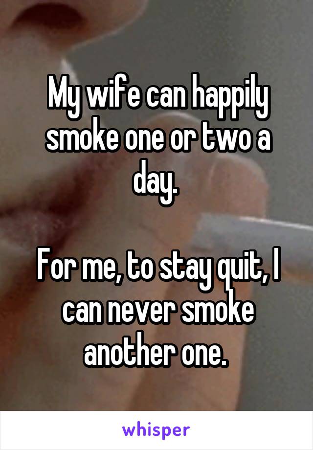 My wife can happily smoke one or two a day. 

For me, to stay quit, I can never smoke another one. 