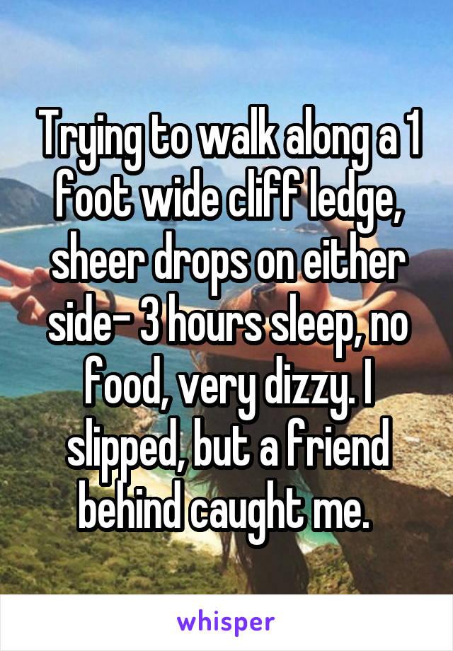 Trying to walk along a 1 foot wide cliff ledge, sheer drops on either side- 3 hours sleep, no food, very dizzy. I slipped, but a friend behind caught me. 