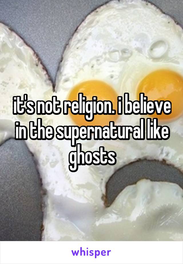 it's not religion. i believe in the supernatural like ghosts