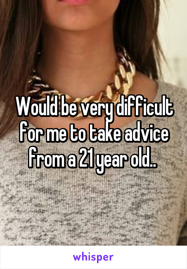 Would be very difficult for me to take advice from a 21 year old.. 