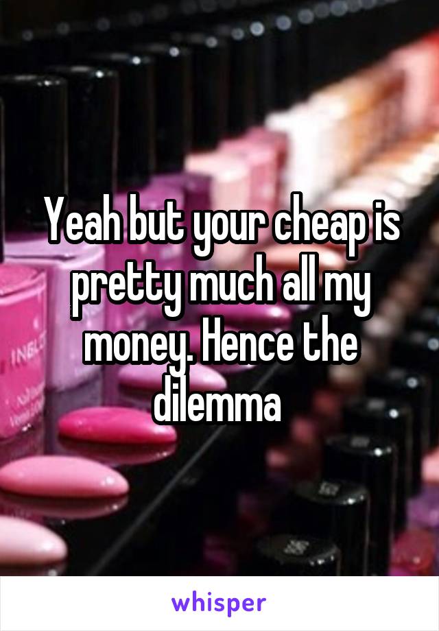 Yeah but your cheap is pretty much all my money. Hence the dilemma 