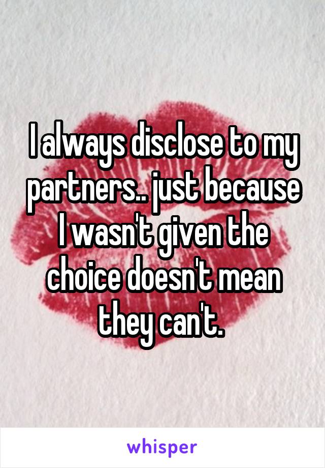 I always disclose to my partners.. just because I wasn't given the choice doesn't mean they can't. 