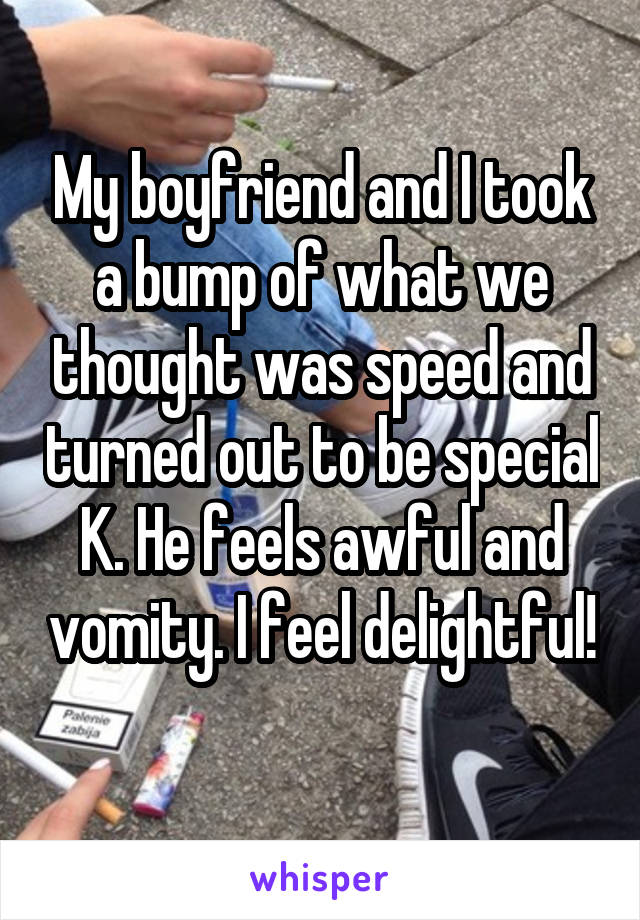 My boyfriend and I took a bump of what we thought was speed and turned out to be special K. He feels awful and vomity. I feel delightful! 
