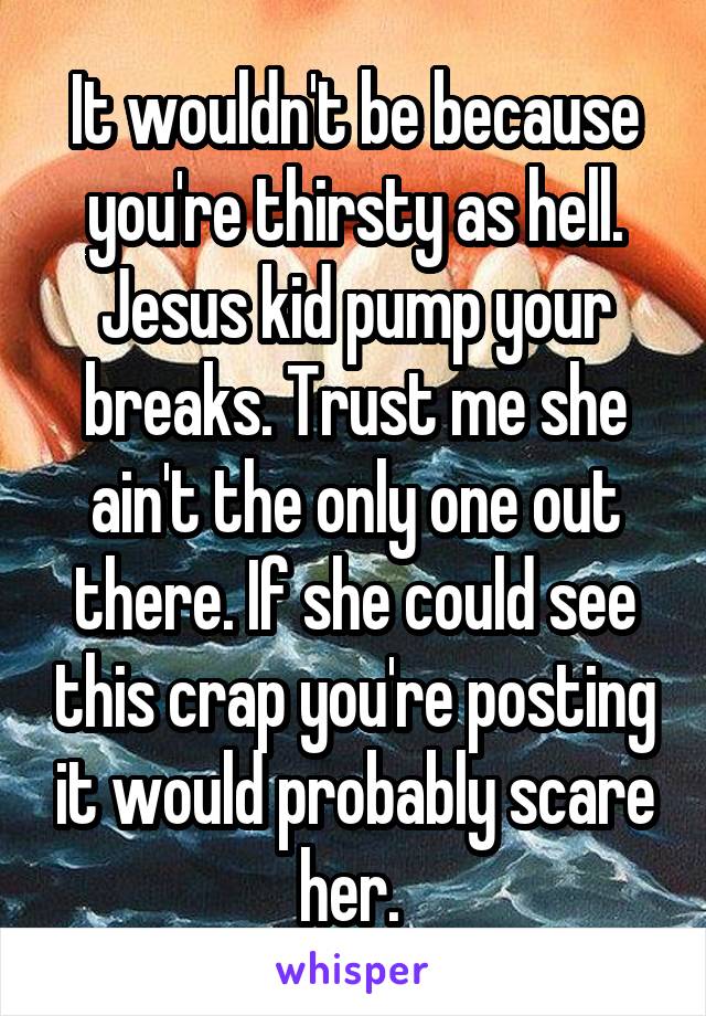 It wouldn't be because you're thirsty as hell. Jesus kid pump your breaks. Trust me she ain't the only one out there. If she could see this crap you're posting it would probably scare her. 