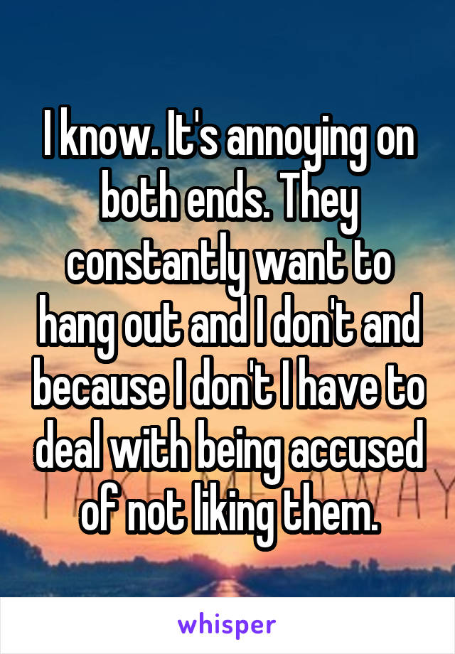 I know. It's annoying on both ends. They constantly want to hang out and I don't and because I don't I have to deal with being accused of not liking them.