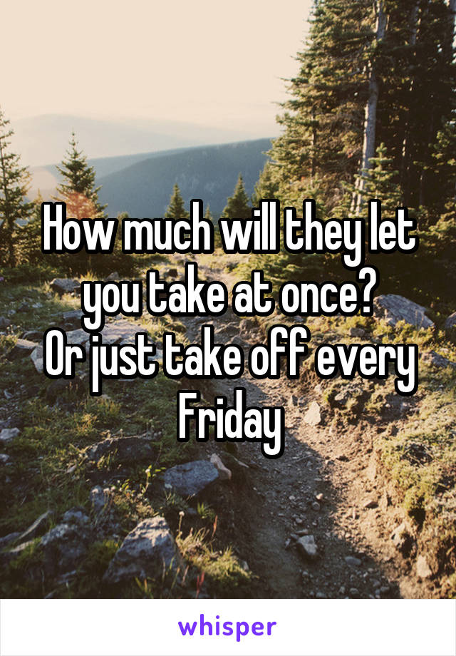 How much will they let you take at once?
Or just take off every Friday