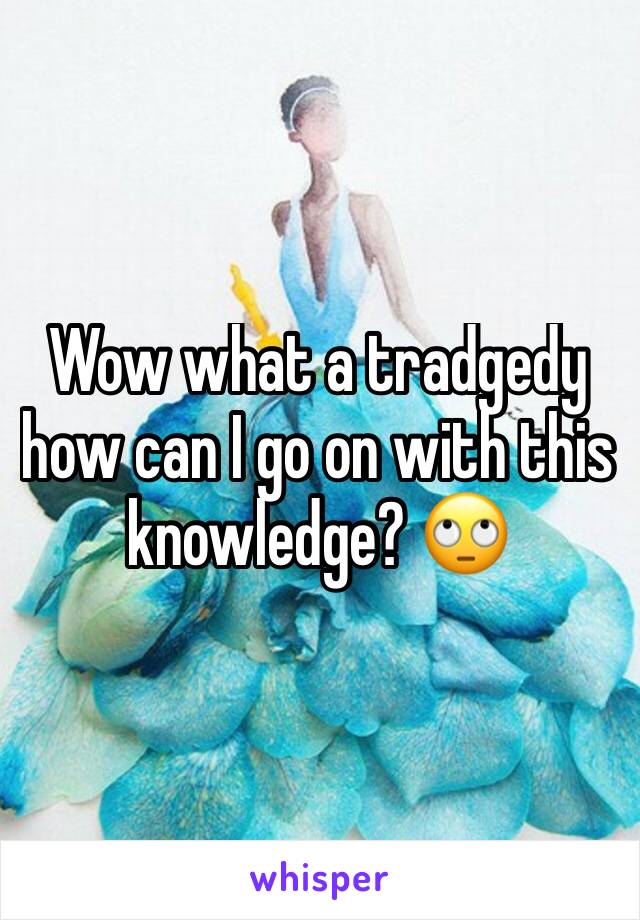 Wow what a tradgedy how can I go on with this knowledge? 🙄