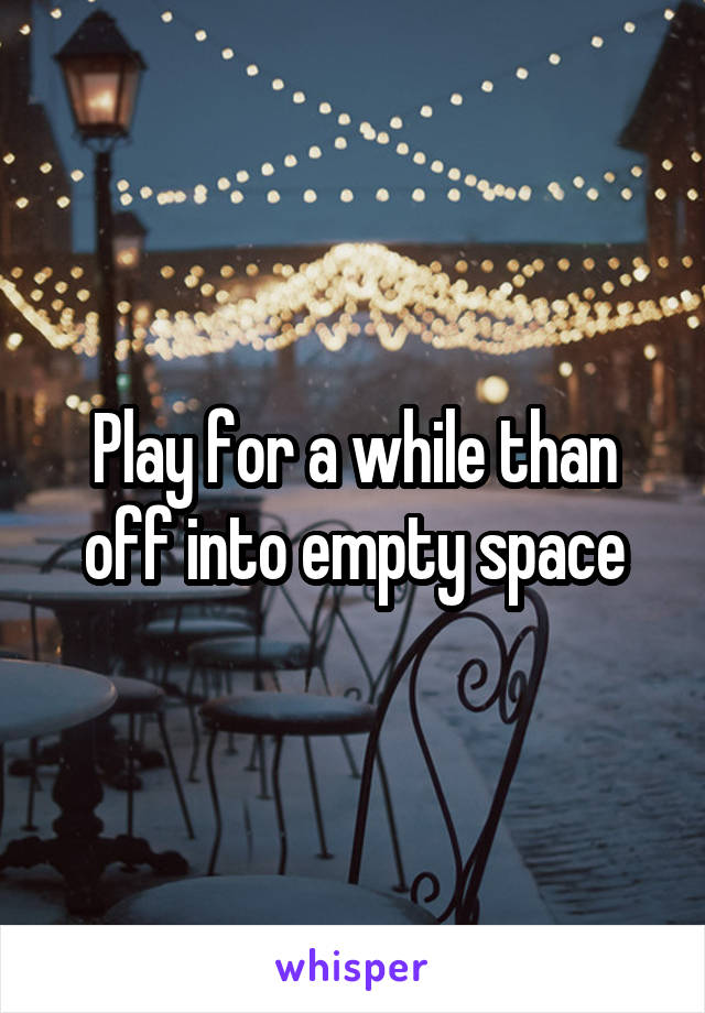 Play for a while than off into empty space