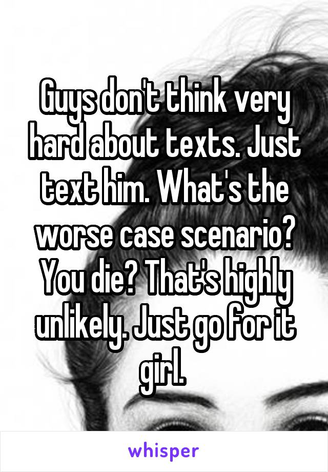 Guys don't think very hard about texts. Just text him. What's the worse case scenario? You die? That's highly unlikely. Just go for it girl. 