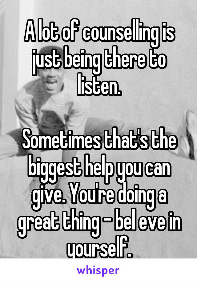 A lot of counselling is just being there to listen.

Sometimes that's the biggest help you can give. You're doing a great thing - bel eve in yourself.