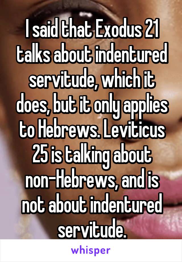 I said that Exodus 21 talks about indentured servitude, which it does, but it only applies to Hebrews. Leviticus 25 is talking about non-Hebrews, and is not about indentured servitude.