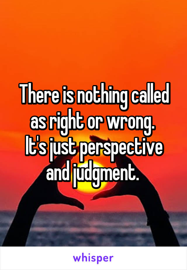 There is nothing called as right or wrong. 
It's just perspective and judgment. 