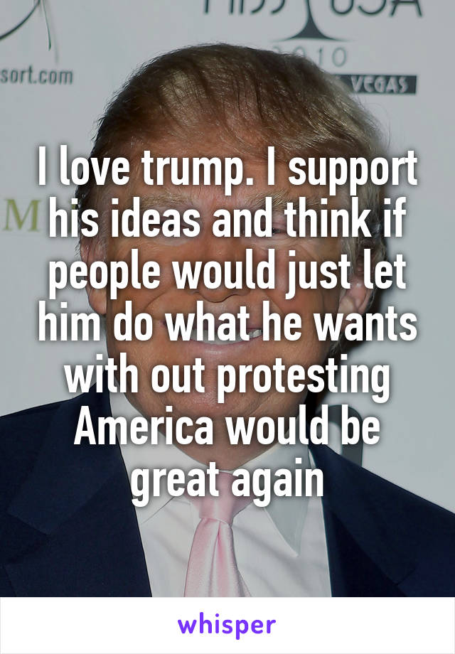 I love trump. I support his ideas and think if people would just let him do what he wants with out protesting America would be great again