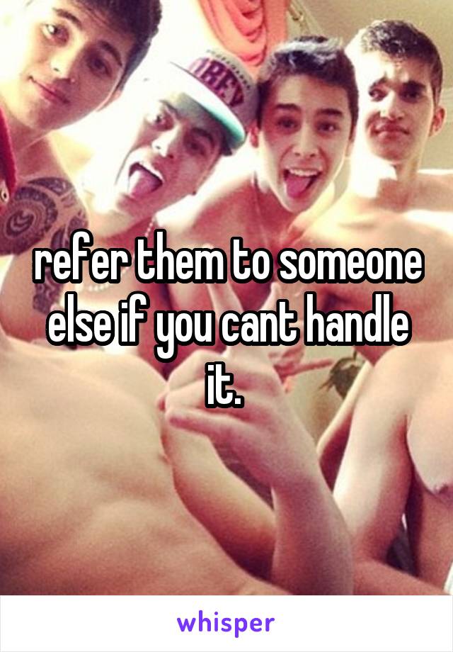 refer them to someone else if you cant handle it. 