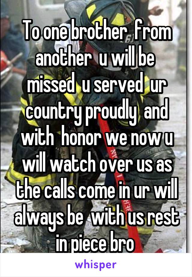 To one brother  from another  u will be  missed  u served  ur country proudly  and with  honor we now u will watch over us as the calls come in ur will always be  with us rest in piece bro 