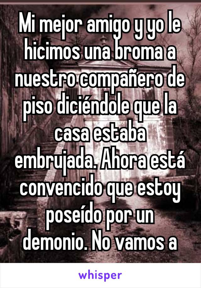 Mi mejor amigo y yo le hicimos una broma a nuestro compañero de piso diciéndole que la casa estaba embrujada. Ahora está convencido que estoy poseído por un demonio. No vamos a parar.