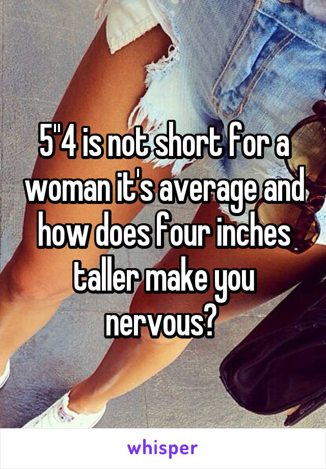 5"4 is not short for a woman it's average and how does four inches taller make you nervous? 