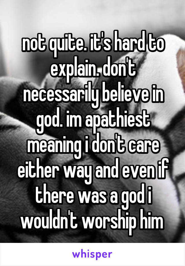 not quite. it's hard to explain. don't necessarily believe in god. im apathiest meaning i don't care either way and even if there was a god i wouldn't worship him 