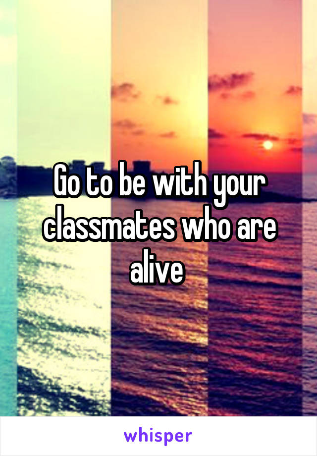 Go to be with your classmates who are alive 