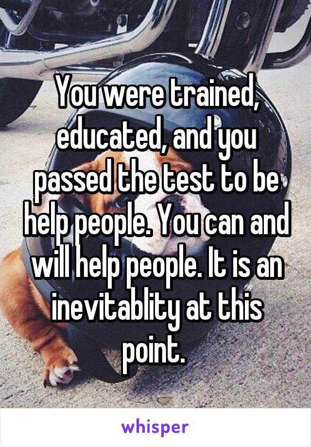 You were trained, educated, and you passed the test to be help people. You can and will help people. It is an inevitablity at this point. 