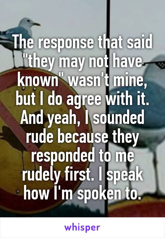 The response that said "they may not have known" wasn't mine, but I do agree with it. And yeah, I sounded rude because they responded to me rudely first. I speak how I'm spoken to.