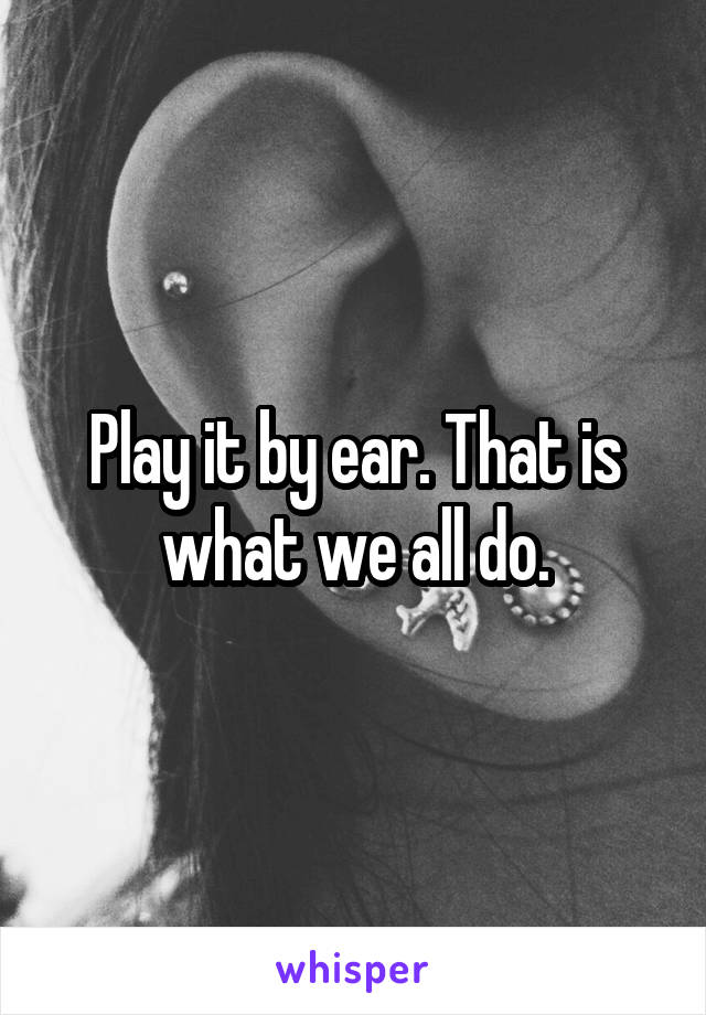 Play it by ear. That is what we all do.