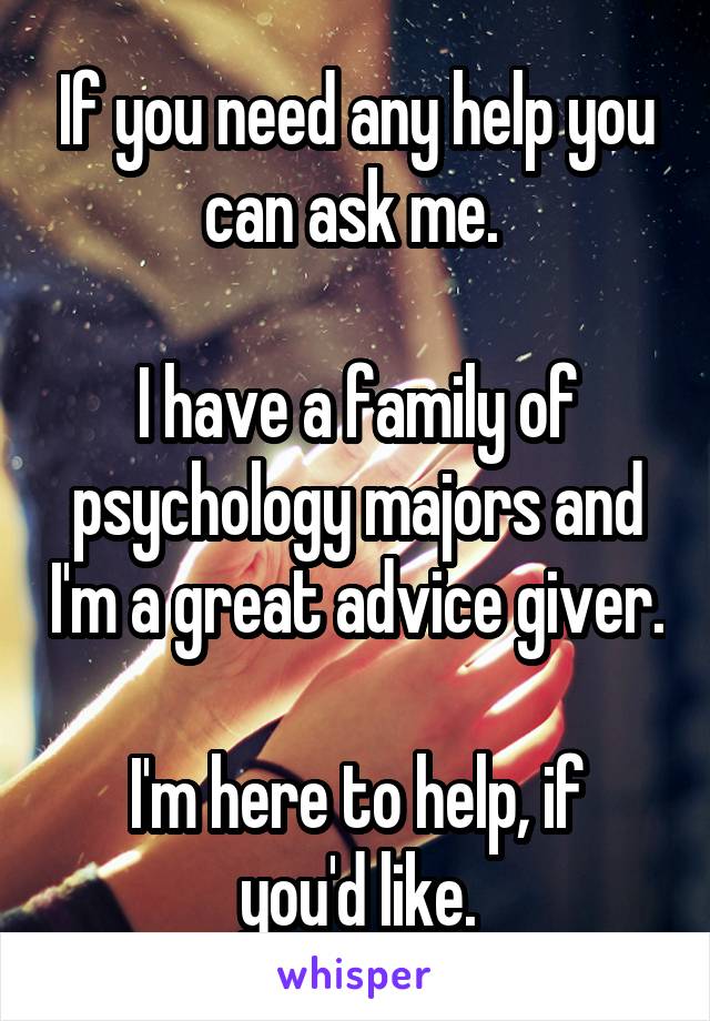 If you need any help you can ask me. 

I have a family of psychology majors and I'm a great advice giver.

I'm here to help, if you'd like.
