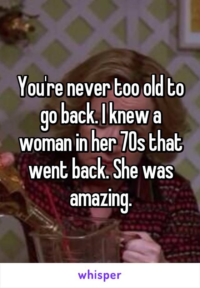 You're never too old to go back. I knew a woman in her 70s that went back. She was amazing.