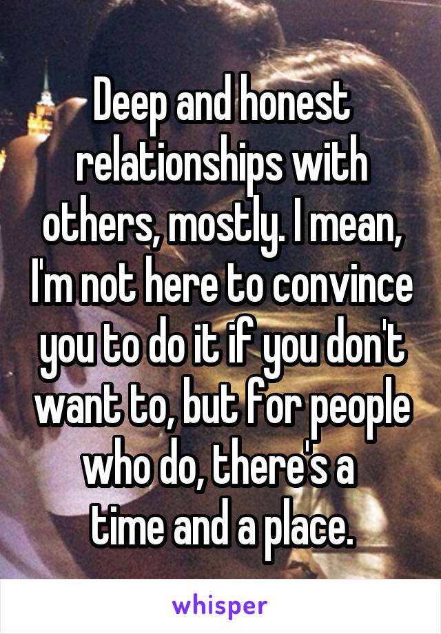 Deep and honest relationships with others, mostly. I mean, I'm not here to convince you to do it if you don't want to, but for people who do, there's a 
time and a place.