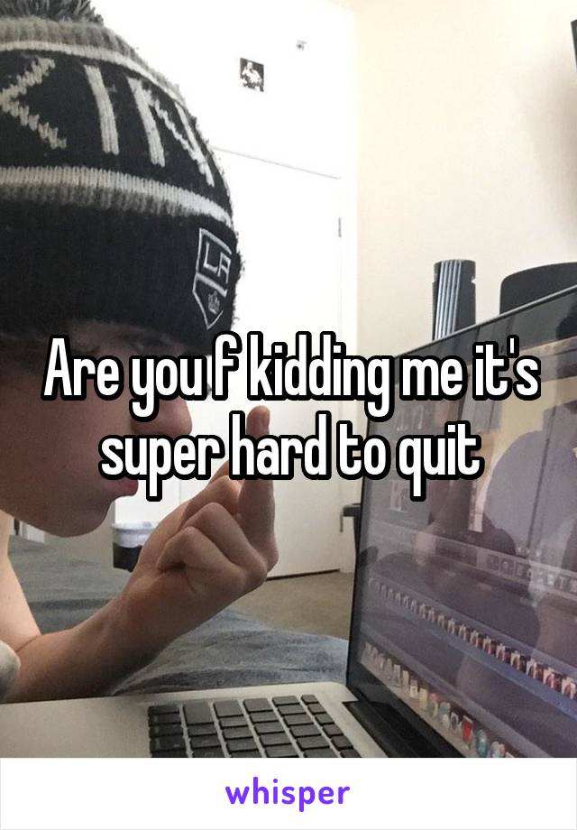 Are you f kidding me it's super hard to quit