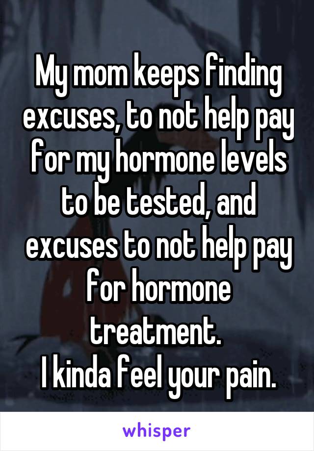 My mom keeps finding excuses, to not help pay for my hormone levels to be tested, and excuses to not help pay for hormone treatment. 
I kinda feel your pain.