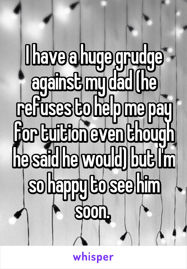 I have a huge grudge against my dad (he refuses to help me pay for tuition even though he said he would) but I'm so happy to see him soon. 