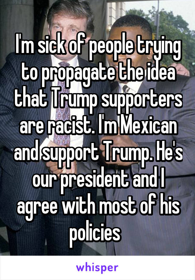 I'm sick of people trying to propagate the idea that Trump supporters are racist. I'm Mexican and support Trump. He's our president and I agree with most of his policies  