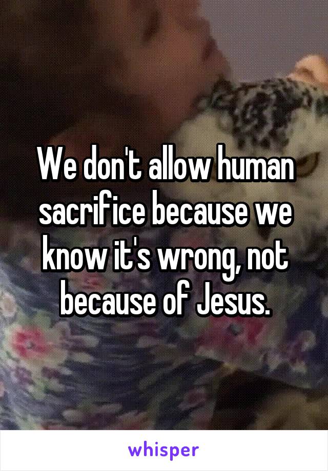 We don't allow human sacrifice because we know it's wrong, not because of Jesus.