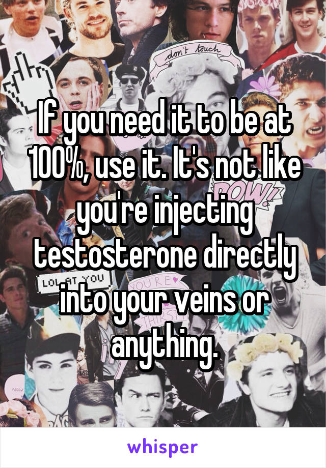 If you need it to be at 100%, use it. It's not like you're injecting testosterone directly into your veins or anything.