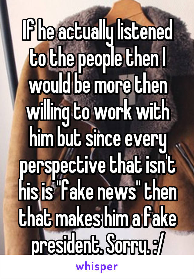 If he actually listened to the people then I would be more then willing to work with him but since every perspective that isn't his is "fake news" then that makes him a fake president. Sorry. :/