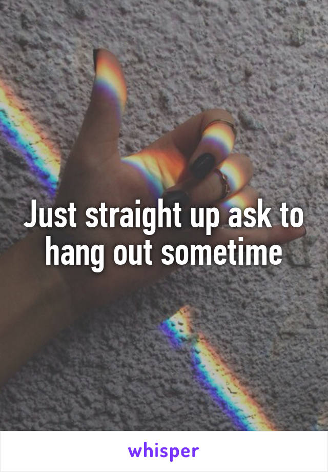 Just straight up ask to hang out sometime