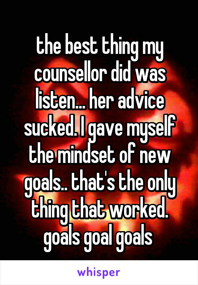 the best thing my counsellor did was listen... her advice sucked. I gave myself the mindset of new goals.. that's the only thing that worked. goals goal goals 