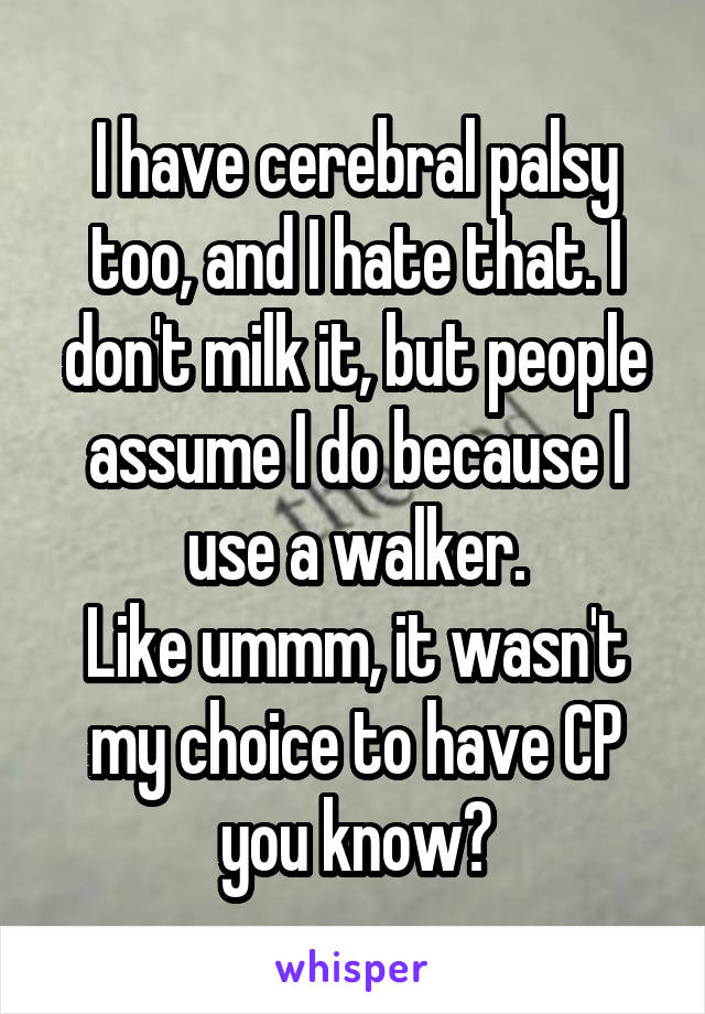 I have cerebral palsy too, and I hate that. I don't milk it, but people assume I do because I use a walker.
Like ummm, it wasn't my choice to have CP you know?