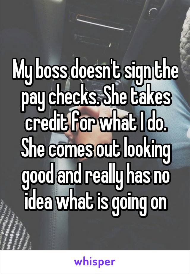 My boss doesn't sign the pay checks. She takes credit for what I do. She comes out looking good and really has no idea what is going on