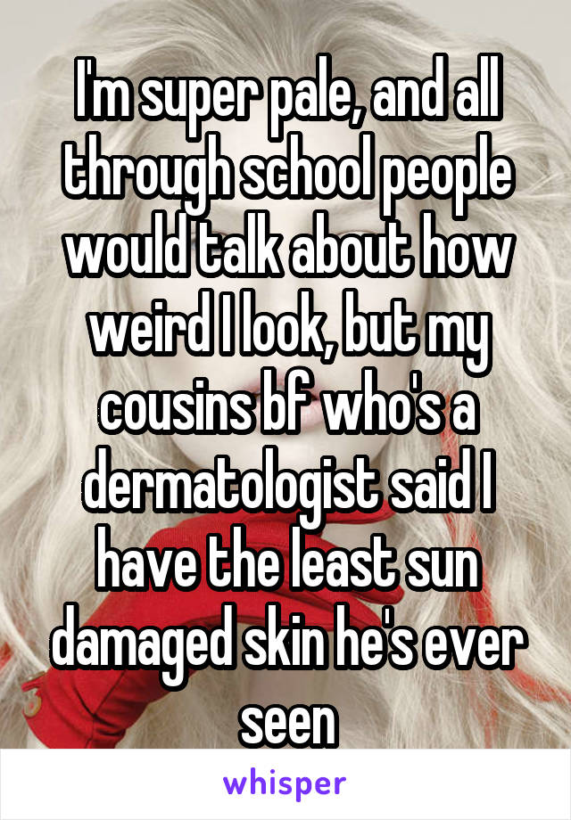 I'm super pale, and all through school people would talk about how weird I look, but my cousins bf who's a dermatologist said I have the least sun damaged skin he's ever seen