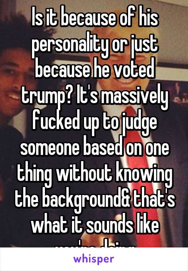 Is it because of his personality or just because he voted trump? It's massively fucked up to judge someone based on one thing without knowing the background& that's what it sounds like you're doing