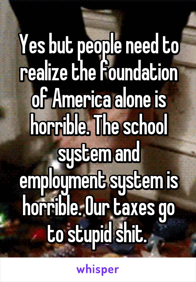 Yes but people need to realize the foundation of America alone is horrible. The school system and employment system is horrible. Our taxes go to stupid shit. 